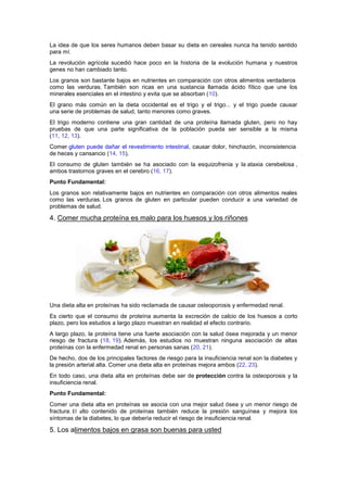 La idea de que los seres humanos deben basar su dieta en cereales nunca ha tenido sentido
para mí.
La revolución agrícola sucedió hace poco en la historia de la evolución humana y nuestros
genes no han cambiado tanto.
Los granos son bastante bajos en nutrientes en comparación con otros alimentos verdaderos
como las verduras. También son ricas en una sustancia llamada ácido fítico que une los
minerales esenciales en el intestino y evita que se absorban (10).
El grano más común en la dieta occidental es el trigo y el trigo... y el trigo puede causar
una serie de problemas de salud, tanto menores como graves.
El trigo moderno contiene una gran cantidad de una proteína llamada gluten, pero no hay
pruebas de que una parte significativa de la población pueda ser sensible a la misma
(11, 12, 13).
Comer gluten puede dañar el revestimiento intestinal, causar dolor, hinchazón, inconsistencia
de heces y cansancio (14, 15).
El consumo de gluten también se ha asociado con la esquizofrenia y la ataxia cerebelosa ,
ambos trastornos graves en el cerebro (16, 17).
Punto Fundamental:
Los granos son relativamente bajos en nutrientes en comparación con otros alimentos reales
como las verduras. Los granos de gluten en particular pueden conducir a una variedad de
problemas de salud.
4. Comer mucha proteína es malo para los huesos y los riñones
Una dieta alta en proteínas ha sido reclamada de causar osteoporosis y enfermedad renal.
Es cierto que el consumo de proteína aumenta la excreción de calcio de los huesos a corto
plazo, pero los estudios a largo plazo muestran en realidad el efecto contrario.
A largo plazo, la proteína tiene una fuerte asociación con la salud ósea mejorada y un menor
riesgo de fractura (18, 19). Además, los estudios no muestran ninguna asociación de altas
proteínas con la enfermedad renal en personas sanas (20, 21).
De hecho, dos de los principales factores de riesgo para la insuficiencia renal son la diabetes y
la presión arterial alta. Comer una dieta alta en proteínas mejora ambos (22, 23).
En todo caso, una dieta alta en proteínas debe ser de protección contra la osteoporosis y la
insuficiencia renal.
Punto Fundamental:
Comer una dieta alta en proteínas se asocia con una mejor salud ósea y un menor riesgo de
fractura. El alto contenido de proteínas también reduce la presión sanguínea y mejora los
síntomas de la diabetes, lo que debería reducir el riesgo de insuficiencia renal.
5. Los alimentos bajos en grasa son buenas para usted
 