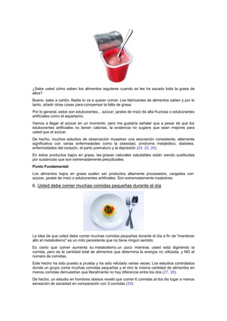 ¿Sabe usted cómo saben los alimentos regulares cuando se les ha sacado toda la grasa de
ellos?
Bueno, sabe a cartón. Nadie lo va a querer comer. Los fabricantes de alimentos saben y por lo
tanto, añadir otras cosas para compensar la falta de grasa.
Por lo general, estos son edulcorantes... azúcar, jarabe de maíz de alta fructosa o edulcorantes
artificiales como el aspartamo.
Vamos a llegar al azúcar en un momento, pero me gustaría señalar que a pesar de que los
edulcorantes artificiales no tienen calorías, la evidencia no sugiere que sean mejores para
usted que el azúcar.
De hecho, muchos estudios de observación muestran una asociación consistente, altamente
significativa con varias enfermedades como la obesidad, síndrome metabólico, diabetes,
enfermedades del corazón, el parto prematuro y la depresión (24, 25, 26).
En estos productos bajos en grasa, las grasas naturales saludables están siendo sustituidas
por sustancias que son extremadamente perjudiciales.
Punto Fundamental:
Los alimentos bajos en grasa suelen ser productos altamente procesados, cargados con
azúcar, jarabe de maíz o edulcorantes artificiales. Son extremadamente insalubres.
6. Usted debe comer muchas comidas pequeñas durante el día
La idea de que usted debe comer muchas comidas pequeñas durante el día a fin de "mantener
alto el metabolismo" es un mito persistente que no tiene ningún sentido.
Es cierto que comer aumenta su metabolismo un poco mientras usted está digiriendo la
comida, pero es la cantidad total de alimentos que determina la energía no utilizada, y NO el
número de comidas.
Este hecho ha sido puesto a prueba y ha sido refutado varias veces. Los estudios controlados
donde un grupo come muchas comidas pequeñas y el otro la misma cantidad de alimentos en
menos comidas demuestran que literalmente no hay diferencia entre los dos (27, 28).
De hecho, un estudio en hombres obesos reveló que comer 6 comidas al día dio lugar a menos
sensación de saciedad en comparación con 3 comidas (29).
 