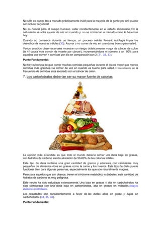 No sólo es comer tan a menudo prácticamente inútil para la mayoría de la gente por ahí, puede
ser incluso perjudicial.
No es natural para el cuerpo humano estar constantemente en el estado alimentado. En la
naturaleza se solía ayunar de vez en cuando y no se comía tan a menudo como lo hacemos
hoy.
Cuando no comemos durante un tiempo, un proceso celular llamado autofagia limpia los
desechos de nuestras células (30). Ayunar o no comer de vez en cuando es bueno para usted.
Varios estudios observacionales muestran un riesgo drásticamente mayor de cáncer de colon
(la 4ª causa más común de muerte por cáncer), incrementándose el número a un 90% para
aquellos que comen 4 comidas por día en comparación con 2 (31, 32, 33).
Punto Fundamental:
No hay evidencia de que comer muchas comidas pequeñas durante el día es mejor que menos
comidas más grandes. No comer de vez en cuando es bueno para usted. El incremento de la
frecuencia de comidas está asociado con el cáncer de colon.
7. Los carbohidratos deberían ser su mayor fuente de calorías
La opinión más extendida es que todo el mundo debería comer una dieta baja en grasas,
con hidratos de carbono siendo alrededor de 50-60% de las calorías totales.
Este tipo de dieta contiene una gran cantidad de granos y azúcares, con cantidades muy
pequeñas de alimentos ricos en grasas como la carne y los huevos. Este tipo de dieta puede
funcionar bien para algunas personas, especialmente los que son naturalmente magros.
Pero para aquellos que son obesos, tienen el síndrome metabólico o diabetes, esta cantidad de
hidratos de carbono es muy peligrosa.
Este hecho ha sido estudiado extensamente. Una baja en grasas y alta en carbohidratos ha
sido comparada con una dieta baja en carbohidratos, alta en grasas en múltiples ensayos
aleatorios controlados.
Los resultados son consistentemente a favor de las dietas altas en grasa y bajas en
carbohidratos (34, 35, 36).
Punto Fundamental:
 