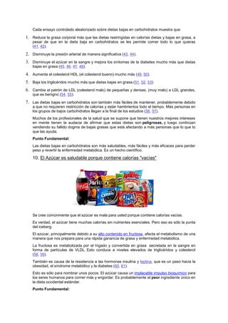 Cada ensayo controlado aleatorizado sobre dietas bajas en carbohidratos muestra que:
1. Reduce la grasa corporal más que las dietas restringidas en calorías dietas y bajas en grasa, a
pesar de que en la dieta baja en carbohidratos se les permite comer todo lo que quieras
(41, 42).
2. Disminuye la presión arterial de manera significativa (43, 44).
3. Disminuye el azúcar en la sangre y mejora los síntomas de la diabetes mucho más que dietas
bajas en grasa (45, 46, 47, 48).
4. Aumenta el colesterol HDL (el colesterol bueno) mucho más (49, 50).
5. Baja los triglicéridos mucho más que dietas bajas en grasa (51, 52, 53).
6. Cambia el patrón de LDL (colesterol malo) de pequeñas y densas, (muy malo) a LDL grandes,
que es benigno (54, 55).
7. Las dietas bajas en carbohidratos son también más fáciles de mantener, probablemente debido
a que no requieren restricción de calorías y estar hambrientos todo el tiempo. Más personas en
los grupos de bajos carbohidratos llegan a la final de los estudios (56, 57).
Muchos de los profesionales de la salud que se supone que tienen nuestros mejores intereses
en mente tienen la audacia de afirmar que estas dietas son peligrosas, y luego continúan
vendiendo su fallido dogma de bajas grasas que está afectando a más personas que lo que lo
que las ayuda.
Punto Fundamental:
Las dietas bajas en carbohidratos son más saludables, más fáciles y más eficaces para perder
peso y revertir la enfermedad metabólica. Es un hecho científico.
10. El Azúcar es saludable porque contiene calorías "vacías"
Se cree comúnmente que el azúcar es mala para usted porque contiene calorías vacías.
Es verdad, el azúcar tiene muchas calorías sin nutrientes esenciales. Pero eso es sólo la punta
del iceberg.
El azúcar, principalmente debido a su alto contenido en fructosa, afecta el metabolismo de una
manera que nos prepara para una rápida ganancia de grasa y enfermedad metabólica.
La fructosa es metabolizada por el hígado y convertida en grasa secretada en la sangre en
forma de partículas de VLDL. Esto conduce a niveles elevados de triglicéridos y colesterol
(58, 59).
También es causa de la resistencia a las hormonas insulina y leptina, que es un paso hacia la
obesidad, el síndrome metabólico y la diabetes (60, 61).
Esto es sólo para nombrar unos pocos. El azúcar causa un implacable impulso bioquímico para
los seres humanos para comer más y engordar. Es probablemente el peor ingrediente único en
la dieta occidental estándar.
Punto Fundamental:
 