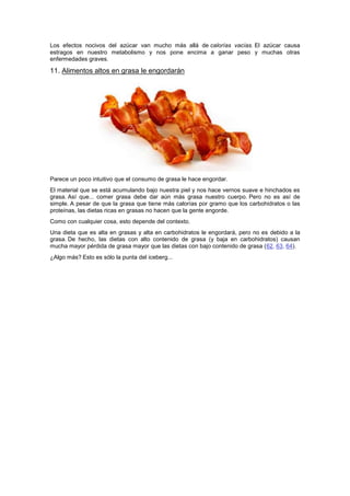 Los efectos nocivos del azúcar van mucho más allá de calorías vacías. El azúcar causa
estragos en nuestro metabolismo y nos pone encima a ganar peso y muchas otras
enfermedades graves.
11. Alimentos altos en grasa le engordarán
Parece un poco intuitivo que el consumo de grasa le hace engordar.
El material que se está acumulando bajo nuestra piel y nos hace vernos suave e hinchados es
grasa. Así que... comer grasa debe dar aún más grasa nuestro cuerpo. Pero no es así de
simple. A pesar de que la grasa que tiene más calorías por gramo que los carbohidratos o las
proteínas, las dietas ricas en grasas no hacen que la gente engorde.
Como con cualquier cosa, esto depende del contexto.
Una dieta que es alta en grasas y alta en carbohidratos le engordará, pero no es debido a la
grasa. De hecho, las dietas con alto contenido de grasa (y baja en carbohidratos) causan
mucha mayor pérdida de grasa mayor que las dietas con bajo contenido de grasa (62, 63, 64).
¿Algo más? Esto es sólo la punta del iceberg...
 
