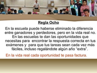 Regla Ocho En la escuela puede haberse eliminado la diferencia entre ganadores y perdedores, pero en la vida real no. En las escuelas te dan las oportunidades que necesitas para  encontrar la respuesta correcta en tus exámenes y  para que tus tareas sean cada vez más fáciles, incluso regalándote algún año “extra”.  En la vida real cada oportunidad te pasa factura. 