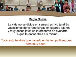 Regla Nueve La vida no se divide en semestres. No tendrás vacaciones de verano largas en lugares lejanos  y muy pocos jefes se interesarán en ayudarte  a que te encuentres a ti mismo.  Todo esto tendrás que hacerlo en tu tiempo libre, que será muy poco.  