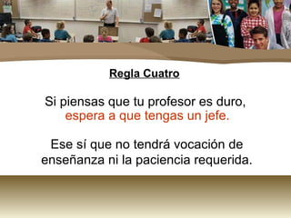 Regla Cuatro Si piensas que tu profesor es duro,  espera a que tengas un jefe.   Ese sí que no tendrá vocación de enseñanza ni la paciencia requerida. 