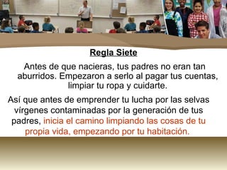 Regla Siete Antes de que nacieras, tus padres no eran tan aburridos. Empezaron a serlo al pagar tus cuentas, limpiar tu ropa y cuidarte. Así que antes de emprender tu lucha por las selvas vírgenes contaminadas por la generación de tus padres,  inicia el camino limpiando las cosas de tu propia vida, empezando por tu habitación.  
