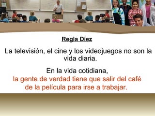 Regla Diez La televisión, el cine y los videojuegos no son la vida diaria. En la vida cotidiana, la gente de verdad tiene que salir del café de la película para irse a trabajar.  