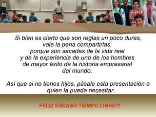 Si bien es cierto que son reglas un poco duras,  vale la pena compartirlas,  porque son sacadas de la vida real  y de la experiencia de uno de los hombres  de mayor éxito de la historia empresarial  del mundo.  Así que si no tienes hijos, pásale esta presentación a quien la pueda necesitar. FELIZ ESCASO TIEMPO LIBRE!!! 