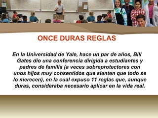ONCE DURAS REGLAS En la Universidad de Yale, hace un par de años, Bill Gates dio una conferencia dirigida a estudiantes y padres de familia (a veces sobreprotectores con unos hijos muy consentidos que sienten que todo se lo merecen), en la cual expuso 11 reglas que, aunque duras, consideraba necesario aplicar en la vida real. 