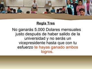 Regla Tres No ganarás 5.000 Dolares mensuales justo después de haber salido de la universidad y no serás un vicepresidente hasta que con tu esfuerzo  te hayas ganado ambos logros.   