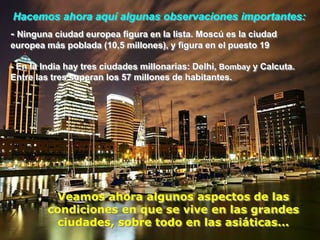 Hacemos ahora aquí algunas observaciones importantes:
- Ninguna ciudad europea figura en la lista. Moscú es la ciudad
europea más poblada (10,5 millones), y figura en el puesto 19

- En la India hay tres ciudades millonarias: Delhi, Bombay y Calcuta.
Entre las tres superan los 57 millones de habitantes.




          Veamos ahora algunos aspectos de las
         condiciones en que se vive en las grandes
           ciudades, sobre todo en las asiáticas...
 