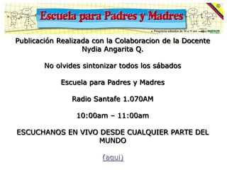 Publicación Realizada con la Colaboracion de la Docente
                   Nydia Angarita Q.

        No olvides sintonizar todos los sábados

            Escuela para Padres y Madres

               Radio Santafe 1.070AM

                 10:00am – 11:00am

ESCUCHANOS EN VIVO DESDE CUALQUIER PARTE DEL
                   MUNDO

                        (aqui)
 