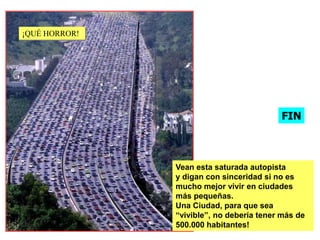 ¡QUÉ HORROR!!




                                           FIN



                Vean esta saturada autopista
                y digan con sinceridad si no es
                mucho mejor vivir en ciudades
                más pequeñas.
                Una Ciudad, para que sea
                “vivible”, no debería tener más de
                500.000 habitantes!
 