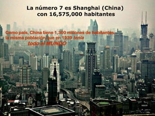 La número 7 es Shanghai (China)
              con 16,575,000 habitantes


Como país, China tiene 1,300 millones de habitantes,
la misma población que en 1939 tenía
          todo el MUNDO
 