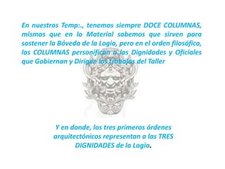 En nuestros Temp:., tenemos siempre DOCE COLUMNAS,
mismas que en lo Material sabemos que sirven para
sostener la Bóveda de la Logia, pero en el orden filosófico,
las COLUMNAS personifican a las Dignidades y Oficiales
que Gobiernan y Dirigen los trabajos del Taller




          Y en donde, los tres primeros órdenes
          arquitectónicos representan a las TRES
                 DIGNIDADES de la Logia.
 