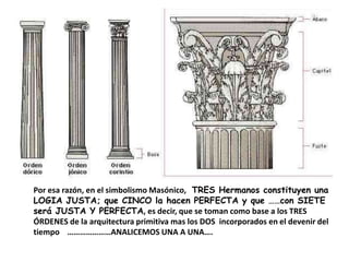 Por esa razón, en el simbolismo Masónico, TRES Hermanos constituyen una
LOGIA JUSTA; que CINCO la hacen PERFECTA y que ……con SIETE
será JUSTA Y PERFECTA, es decir, que se toman como base a los TRES
ÓRDENES de la arquitectura primitiva mas los DOS incorporados en el devenir del
tiempo …………………ANALICEMOS UNA A UNA….
 