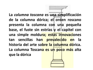 La columna toscana es una simplificación
de la columna dórica; el orden roscano
presenta la columna con una pequeña
base, el fuste sin estrías y el capitel con
una simple moldura; estas innovaciones
tan sencillas han prevalecido en la
historia del arte sobre la columna dórica.
La columna Toscana es un poco más alta
que la dórica
 