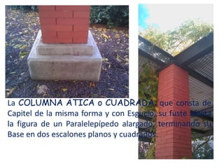 La COLUMNA ÁTICA o CUADRADA, que consta de
Capitel de la misma forma y con Esgucio, su fuste afecta
la figura de un Paralelepípedo alargado, terminando su
Base en dos escalones planos y cuadrados.
 