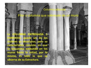 Columna adosada

       Pilar o columna que sobresale de un muro




La COLUMNA ENTREGADA o
EMBEBIDA, puede ser de los
órdenes ya descriptos, pero su
característica consiste en que
se encuentra embutida en los
muros hasta la mitad, por lo
mismo, es todo lo que se
observa de su Estructura.
 