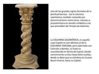 Uno de los grandes signos formales de la
plenitud barroca fue la columna
salomónica, también conocida por
denominaciones como torsa, mosaica o
jerosolimitana en alusión simbólica a las
que precedían del Templo de Salomón.




La COLUMNA SALOMÓNICA, es aquella
cuyo Capitel es casi idéntico al de la
COLUMNA TOSCANA, pero adornado con
Calículos y Bandas, su fuste va
ascendiendo en forma de Espiral, dando
comúnmente se Seis hasta Ocho vueltas,
desde su Base que es cilíndrica en Cuarto
Bocel Inverso, hasta su Capitel.
 