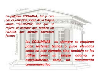 La palabra COLUMNA, tal y cual
nos es conocida, viene de la lengua
latina “COLUMNA”, voz que se
refiere al nombre que reciben los
PILARES que afectan diferentes
formas
              las COLUMNAS no siempre se emplean
              para sostener techos o pisos elevados
              como en éste ejemplo, sino también se les
              utiliza como un simple adorno, o
              especialmente como un monumento
              conmemorativo
 