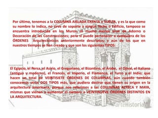 Por último, tenemos a la COLUMNA AISLADA EXENTA o SUELTA, y es la que como
 su nombre lo indica, no sirve de soporte a ningún Techo o Edificio, tampoco se
 encuentra introducida en los Muros, ni mucho menos sirve de Adorno o
 Decoración de las Construcciones; pero sí puede pertenecer a cualquiera de los
 ÓRDENES Arquitectónicos anteriormente descriptos; y aún de los que en
 nuestros tiempos se han creado y que son los siguientes TIPOS:




El Egipcio, el Persa, el Asirio, el Gregoriano, el Bizantino, el Árabe, el Ojival, el Italiano
(antiguo y moderno), el Francés, el Imperio, el Flamenco, el Turco y el Indio; que
hacen un total de VEINTISIETE ÓRDENES DE COLUMNAS, aún cuando también
conocemos otros DOS TIPOS más, que pudiera decirse que tienen su origen en la
arquitectura americana, porque nos referimos a las COLUMNAS AZTECA Y MAYA,
mismas que vienen a aumentar el número a VEINTINUEVE ÓRDENES DISTINTOS EN
LA ARQUITECTURA.
 
