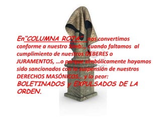 En“COLUMNA ROTA” nos convertimos
conforme a nuestro Simb:., cuando faltamos al
cumplimiento de nuestros DEBERES o
JURAMENTOS, …o porque simbólicamente hayamos
sido sancionados con la suspensión de nuestros
DERECHOS MASÓNICOS… y lo peor:
BOLETINADOS y EXPULSADOS DE LA
ORDEN.
 