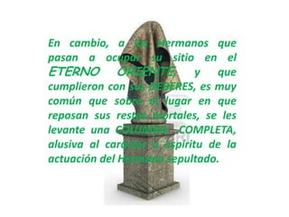 En cambio, a los Hermanos que
pasan a ocupar su sitio en el
ETERNO ORIENTE, y que
cumplieron con sus DEBERES, es muy
común que sobre el lugar en que
reposan sus restos mortales, se les
levante una COLUMNA COMPLETA,
alusiva al carácter o espíritu de la
actuación del Hermano sepultado.
 