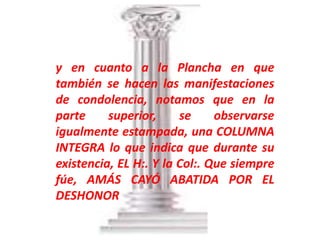y en cuanto a la Plancha en que
también se hacen las manifestaciones
de condolencia, notamos que en la
parte     superior,     se     observarse
igualmente estampada, una COLUMNA
INTEGRA lo que indica que durante su
existencia, EL H:. Y la Col:. Que siempre
fúe, AMÁS CAYÓ ABATIDA POR EL
DESHONOR
 