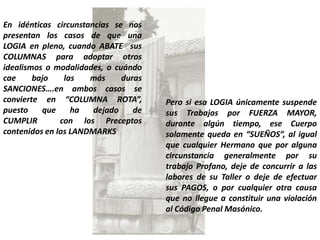 En idénticas circunstancias se nos
presentan los casos de que una
LOGIA en pleno, cuando ABATE sus
COLUMNAS para adoptar otros
idealismos o modalidades, o cuándo
cae     bajo    las   más     duras
SANCIONES….en ambos casos se
convierte en “COLUMNA ROTA”,          Pero si esa LOGIA únicamente suspende
puesto    que     ha   dejado    de   sus Trabajos por FUERZA MAYOR,
CUMPLIR        con los Preceptos      durante algún tiempo, ese Cuerpo
contenidos en los LANDMARKS           solamente queda en “SUEÑOS”, al igual
                                      que cualquier Hermano que por alguna
                                      circunstancia generalmente por su
                                      trabajo Profano, deje de concurrir a las
                                      labores de su Taller o deje de efectuar
                                      sus PAGOS, o por cualquier otra causa
                                      que no llegue a constituir una violación
                                      al Código Penal Masónico.
 