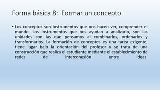 Forma básica 8: Formar un concepto
• Los conceptos son instrumentos que nos hacen ver, comprender el
mundo. Los instrumentos que nos ayudan a analizarlo, son las
unidades con las que pensamos al combinarlos, ordenarlos y
transformarlos. La formación de conceptos es una tarea exigente,
tiene lugar bajo la orientación del profesor y se trata de una
construcción que realiza el estudiante mediante el establecimiento de
redes de interconexión entre ideas.
 