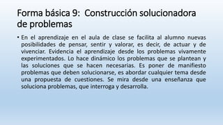 Forma básica 9: Construcción solucionadora
de problemas
• En el aprendizaje en el aula de clase se facilita al alumno nuevas
posibilidades de pensar, sentir y valorar, es decir, de actuar y de
vivenciar. Evidencia el aprendizaje desde los problemas vivamente
experimentados. Lo hace dinámico los problemas que se plantean y
las soluciones que se hacen necesarias. Es poner de manifiesto
problemas que deben solucionarse, es abordar cualquier tema desde
una propuesta de cuestiones. Se mira desde una enseñanza que
soluciona problemas, que interroga y desarrolla.
 