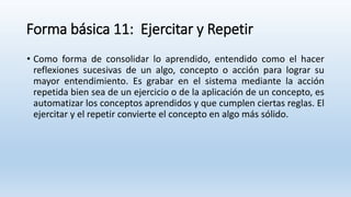Forma básica 11: Ejercitar y Repetir
• Como forma de consolidar lo aprendido, entendido como el hacer
reflexiones sucesivas de un algo, concepto o acción para lograr su
mayor entendimiento. Es grabar en el sistema mediante la acción
repetida bien sea de un ejercicio o de la aplicación de un concepto, es
automatizar los conceptos aprendidos y que cumplen ciertas reglas. El
ejercitar y el repetir convierte el concepto en algo más sólido.
 
