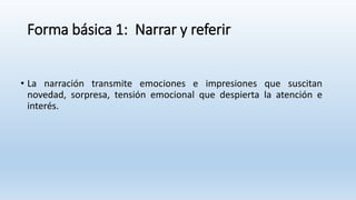 Forma básica 1: Narrar y referir
• La narración transmite emociones e impresiones que suscitan
novedad, sorpresa, tensión emocional que despierta la atención e
interés.
 