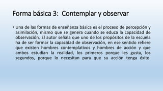 Forma básica 3: Contemplar y observar
• Una de las formas de enseñanza básica es el proceso de percepción y
asimilación, mismo que se genera cuando se educa la capacidad de
observación. El autor señala que uno de los propósitos de la escuela
ha de ser formar la capacidad de observación, en ese sentido refiere
que existen hombres contemplativos y hombres de acción y que
ambos estudian la realidad, los primeros porque les gusta, los
segundos, porque lo necesitan para que su acción tenga éxito.
 
