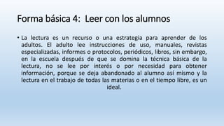 Forma básica 4: Leer con los alumnos
• La lectura es un recurso o una estrategia para aprender de los
adultos. El adulto lee instrucciones de uso, manuales, revistas
especializadas, informes o protocolos, periódicos, libros, sin embargo,
en la escuela después de que se domina la técnica básica de la
lectura, no se lee por interés o por necesidad para obtener
información, porque se deja abandonado al alumno así mismo y la
lectura en el trabajo de todas las materias o en el tiempo libre, es un
ideal.
 