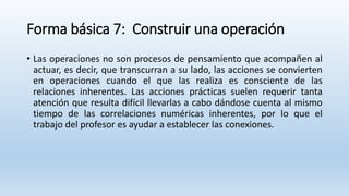 Forma básica 7: Construir una operación
• Las operaciones no son procesos de pensamiento que acompañen al
actuar, es decir, que transcurran a su lado, las acciones se convierten
en operaciones cuando el que las realiza es consciente de las
relaciones inherentes. Las acciones prácticas suelen requerir tanta
atención que resulta difícil llevarlas a cabo dándose cuenta al mismo
tiempo de las correlaciones numéricas inherentes, por lo que el
trabajo del profesor es ayudar a establecer las conexiones.
 