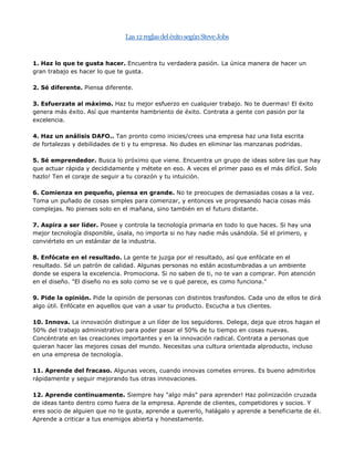  HYPERLINK quot;
http://www.negociosyemprendimiento.org/2010/11/las-reglas-del-exito-segun-steve-jobs.htmlquot;
 Las 12 reglas del éxito según Steve Jobs<br />1. Haz lo que te gusta hacer. Encuentra tu verdadera pasión. La única manera de hacer un gran trabajo es hacer lo que te gusta.2. Sé diferente. Piensa diferente.3. Esfuerzate al máximo. Haz tu mejor esfuerzo en cualquier trabajo. No te duermas! El éxito genera más éxito. Así que mantente hambriento de éxito. Contrata a gente con pasión por la excelencia.4. Haz un análisis DAFO.. Tan pronto como inicies/crees una empresa haz una lista escrita de fortalezas y debilidades de ti y tu empresa. No dudes en eliminar las manzanas podridas.5. Sé emprendedor. Busca lo próximo que viene. Encuentra un grupo de ideas sobre las que hay que actuar rápida y decididamente y métete en eso. A veces el primer paso es el más difícil. Solo hazlo! Ten el coraje de seguir a tu corazón y tu intuición.6. Comienza en pequeño, piensa en grande. No te preocupes de demasiadas cosas a la vez. Toma un puñado de cosas simples para comenzar, y entonces ve progresando hacia cosas más complejas. No pienses solo en el mañana, sino también en el futuro distante.7. Aspira a ser líder. Posee y controla la tecnología primaria en todo lo que haces. Si hay una mejor tecnología disponible, úsala, no importa si no hay nadie más usándola. Sé el primero, y conviértelo en un estándar de la industria.8. Enfócate en el resultado. La gente te juzga por el resultado, así que enfócate en el resultado. Sé un patrón de calidad. Algunas personas no están acostumbradas a un ambiente donde se espera la excelencia. Promociona. Si no saben de ti, no te van a comprar. Pon atención en el diseño. quot;
El diseño no es solo como se ve o qué parece, es como funciona.quot;
9. Pide la opinión. Pide la opinión de personas con distintos trasfondos. Cada uno de ellos te dirá algo útil. Enfócate en aquellos que van a usar tu producto. Escucha a tus clientes.10. Innova. La innovación distingue a un líder de los seguidores. Delega, deja que otros hagan el 50% del trabajo administrativo para poder pasar el 50% de tu tiempo en cosas nuevas. Concéntrate en las creaciones importantes y en la innovación radical. Contrata a personas que quieran hacer las mejores cosas del mundo. Necesitas una cultura orientada al producto, incluso en una empresa de tecnología.11. Aprende del fracaso. Algunas veces, cuando innovas cometes errores. Es bueno admitirlos rápidamente y seguir mejorando tus otras innovaciones.12. Aprende continuamente. Siempre hay quot;
algo másquot;
 para aprender! Haz polinización cruzada de ideas tanto dentro como fuera de la empresa. Aprende de clientes, competidores y socios. Y eres socio de alguien que no te gusta, aprende a quererlo, halágalo y aprende a beneficiarte de él. Aprende a criticar a tus enemigos abierta y honestamente.<br />