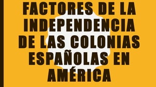 FACTORES DE LA
INDEPENDENCIA
DE LAS COLONIAS
ESPAÑOLAS EN
AMÉRICA
 