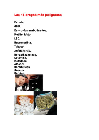 Las 15 drogas más peligrosas

Éxtasis.
GHB.
Esteroides anabolizantes.
Metilfenidato.
LSD.
Buprenorfina.
Tabaco.
Anfetaminas.
Benzodiazopines.
Ketamina.
Metadona.
Alcohol.
Barbitúricos
Cocaína
Heroína.
 