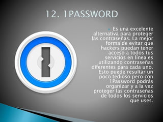  Es una excelente
alternativa para proteger
las contraseñas. La mejor
forma de evitar que
hackers puedan tener
acceso a todos tus
servicios en línea es
utilizando contraseñas
diferentes para cada uno.
Esto puede resultar un
poco tedioso pero con
1Password podrás
organizar y a la vez
proteger las contraseñas
de todos los servicios
que uses.
 