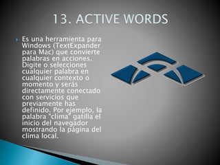  Es una herramienta para
Windows (TextExpander
para Mac) que convierte
palabras en acciones.
Digite o selecciones
cualquier palabra en
cualquier contexto o
momento y serás
directamente conectado
con servicios que
previamente has
definido. Por ejemplo, la
palabra "clima" gatilla el
inicio del navegador
mostrando la página del
clima local.
 
