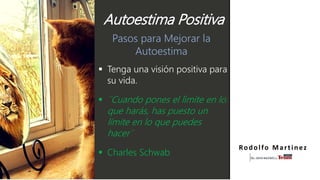 Pasos para Mejorar la
Autoestima
 Tenga una visión positiva para
su vida.
 ¨Cuando pones el lìmite en lo
que harás, has puesto un
límite en lo que puedes
hacer¨
 Charles Schwab
Rodolfo Martinez
Autoestima Positiva
 