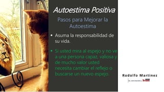 Pasos para Mejorar la
Autoestima
 Asuma la responsabilidad de
su vida.
 Si usted mira al espejo y no ve
a una persona capaz, valiosa y
de mucho valor usted
necesita cambiar el reflejo o
buscarse un nuevo espejo. Rodolfo Martinez
Autoestima Positiva
 