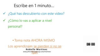 Escribe en 1 minuto…
 ¿Qué has descubierto con este vídeo?
 ¿Cómo lo vas a aplicar a nivel
personal?
• Toma nota AHORA MISMO
Los aprendizajes se pierden si no se
fijan
Rodolfo Martinez
www.johncmaxwellgroup.com/rmartinez
 