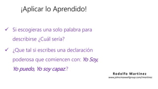 ¡Aplicar lo Aprendido!
 Si escogieras una solo palabra para
describirse ¿Cuál sería?
 ¿Que tal si escribes una declaración
poderosa que comiencen con: Yo Soy,
Yo puedo, Yo soy capaz.?
Rodolfo Martinez
www.johncmaxwellgroup.com/rmartinez
 