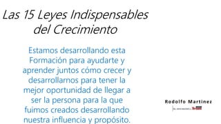 Las 15 Leyes Indispensables
del Crecimiento
Estamos desarrollando esta
Formación para ayudarte y
aprender juntos cómo crecer y
desarrollarnos para tener la
mejor oportunidad de llegar a
ser la persona para la que
fuimos creados desarrollando
nuestra influencia y propósito.
Rodolfo Martinez
 