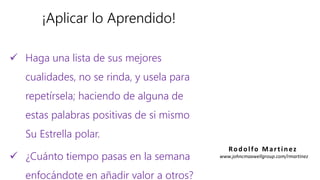 ¡Aplicar lo Aprendido!
 Haga una lista de sus mejores
cualidades, no se rinda, y usela para
repetírsela; haciendo de alguna de
estas palabras positivas de si mismo
Su Estrella polar.
 ¿Cuánto tiempo pasas en la semana
enfocándote en añadir valor a otros?
Rodolfo Martinez
www.johncmaxwellgroup.com/rmartinez
 