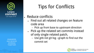 ENGINEERS AND DEVICES
WORKING TOGETHER
Tips for Conflicts
● Reduce conflicts
● Find out all related changes on feature
code area
− Pick up from base to upstream direction
● Pick up the related set commits instead
of only single related patch,
− Use gitk not git log --graph to find out the
commit set
ENGINEERS
AND DEVICES
WORKING
TOGETHER
 