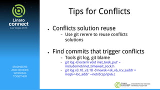 ENGINEERS AND DEVICES
WORKING TOGETHER
Tips for Conflicts
● Conflicts solution reuse
− Use git rerere to reuse conflicts
solutions
● Find commits that trigger conflicts
− Tools git log, git blame
− git log -G'extern void inet_twsk_put' –
include/net/inet_timewait_sock.h
− git log v3.10..v3.18 -S'newsk->sk_v6_rcv_saddr =
ireq6->loc_addr' --net/dccp/ipv6.c
ENGINEERS
AND DEVICES
WORKING
TOGETHER
 