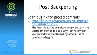 ENGINEERS AND DEVICES
WORKING TOGETHER
Post Backporting
● Scan bug fix for picked commits
● https://git.linaro.org/people/alex.shi/scripts.git
/blob/HEAD:/chkfix.sh
● The latest features are often buggy, so scan the
upstream kernel, to see if any commits which
you picked was mentioned by others, that's
probably a bug fix.
ENGINEERS
AND DEVICES
WORKING
TOGETHER
 